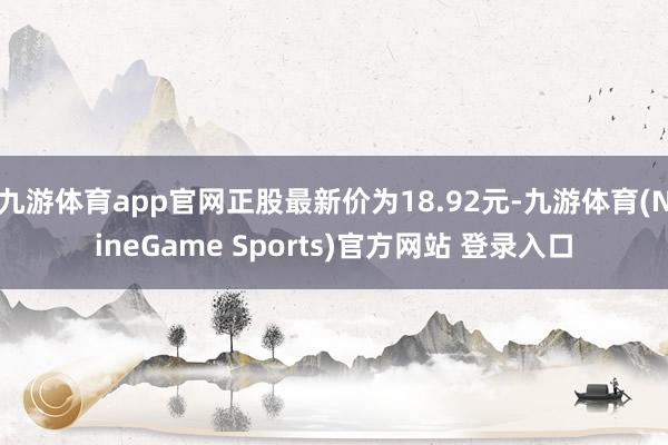 九游体育app官网正股最新价为18.92元-九游体育(NineGame Sports)官方网站 登录入口