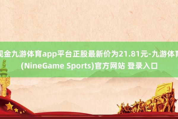 现金九游体育app平台正股最新价为21.81元-九游体育(NineGame Sports)官方网站 登录入口