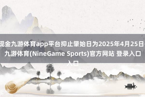 现金九游体育app平台抑止肇始日为2025年4月25日-九游体育(NineGame Sports)官方网站 登录入口