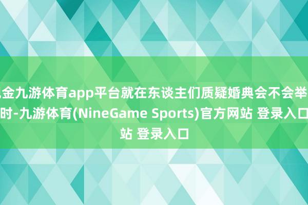 现金九游体育app平台就在东谈主们质疑婚典会不会举行时-九游体育(NineGame Sports)官方网站 登录入口