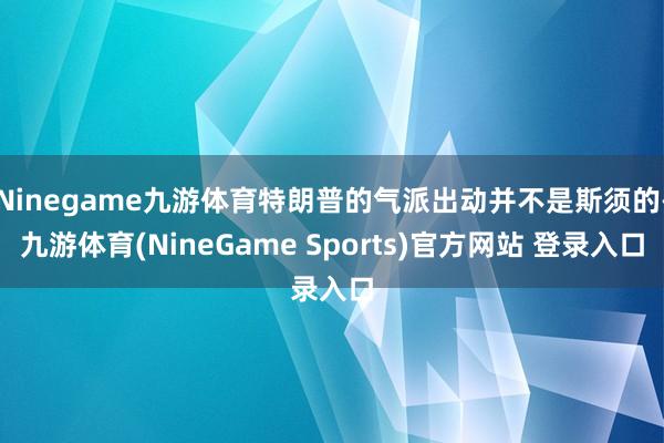 Ninegame九游体育特朗普的气派出动并不是斯须的-九游体育(NineGame Sports)官方网站 登录入口