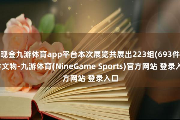 现金九游体育app平台本次展览共展出223组(693件)件文物-九游体育(NineGame Sports)官方网站 登录入口
