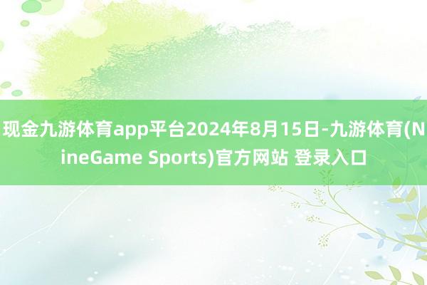现金九游体育app平台2024年8月15日-九游体育(NineGame Sports)官方网站 登录入口