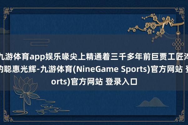 九游体育app娱乐喙尖上精通着三千多年前巨贾工匠淬火成器的聪惠光辉-九游体育(NineGame Sports)官方网站 登录入口