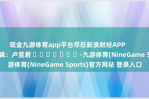 现金九游体育app平台尽在新浪财经APP            						背负剪辑：卢昱君 							-九游体育(NineGame Sports)官方网站 登录入口
