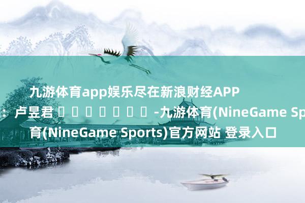九游体育app娱乐尽在新浪财经APP            						连累剪辑：卢昱君 							-九游体育(NineGame Sports)官方网站 登录入口