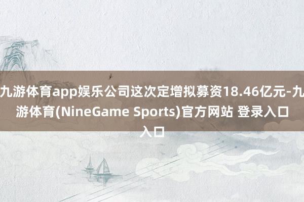 九游体育app娱乐公司这次定增拟募资18.46亿元-九游体育(NineGame Sports)官方网站 登录入口