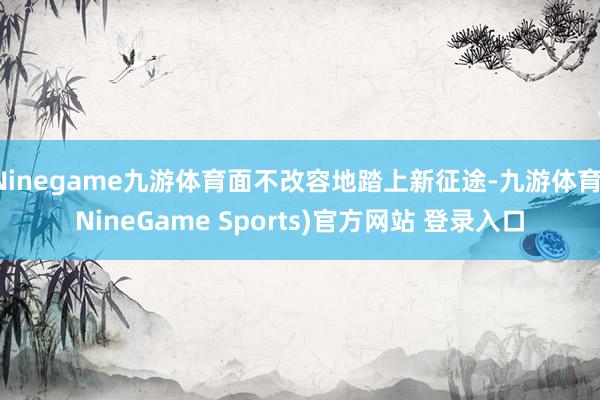 Ninegame九游体育面不改容地踏上新征途-九游体育(NineGame Sports)官方网站 登录入口