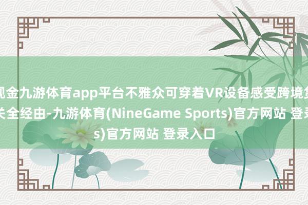 现金九游体育app平台不雅众可穿着VR设备感受跨境货色通关全经由-九游体育(NineGame Sports)官方网站 登录入口