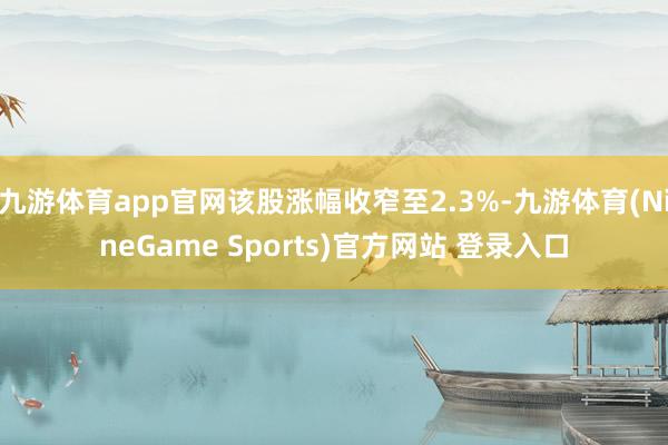 九游体育app官网该股涨幅收窄至2.3%-九游体育(NineGame Sports)官方网站 登录入口