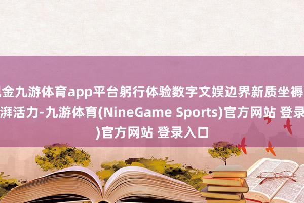 现金九游体育app平台躬行体验数字文娱边界新质坐褥力的彭湃活力-九游体育(NineGame Sports)官方网站 登录入口