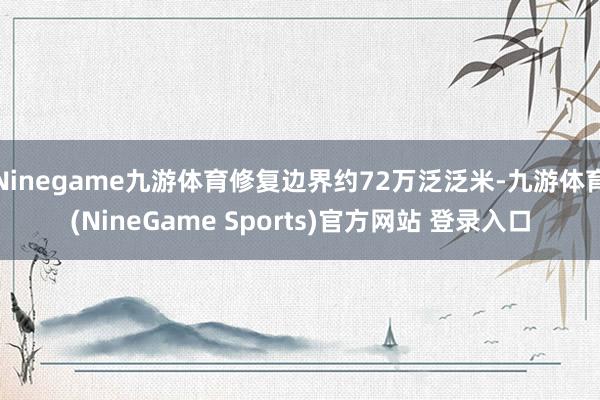 Ninegame九游体育修复边界约72万泛泛米-九游体育(NineGame Sports)官方网站 登录入口
