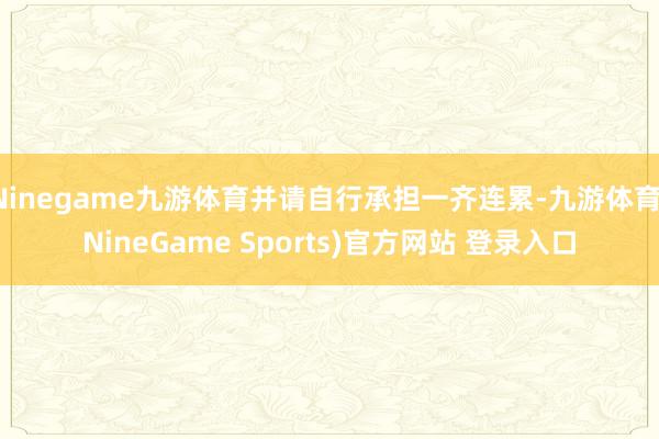 Ninegame九游体育并请自行承担一齐连累-九游体育(NineGame Sports)官方网站 登录入口