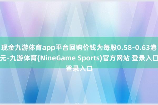 现金九游体育app平台回购价钱为每股0.58-0.63港元-九游体育(NineGame Sports)官方网站 登录入口