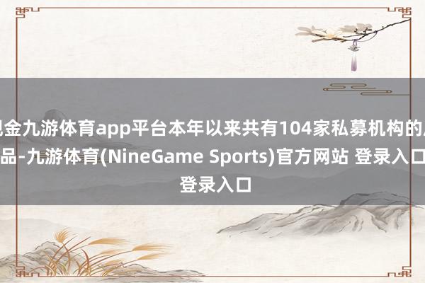 现金九游体育app平台本年以来共有104家私募机构的居品-九游体育(NineGame Sports)官方网站 登录入口