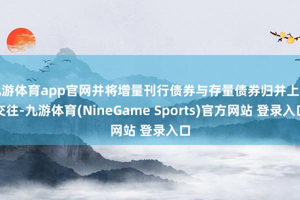 九游体育app官网并将增量刊行债券与存量债券归并上市交往-九游体育(NineGame Sports)官方网站 登录入口