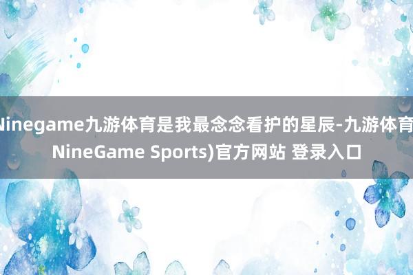 Ninegame九游体育是我最念念看护的星辰-九游体育(NineGame Sports)官方网站 登录入口