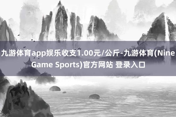 九游体育app娱乐收支1.00元/公斤-九游体育(NineGame Sports)官方网站 登录入口