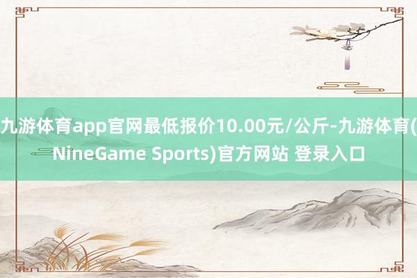 九游体育app官网最低报价10.00元/公斤-九游体育(NineGame Sports)官方网站 登录入口