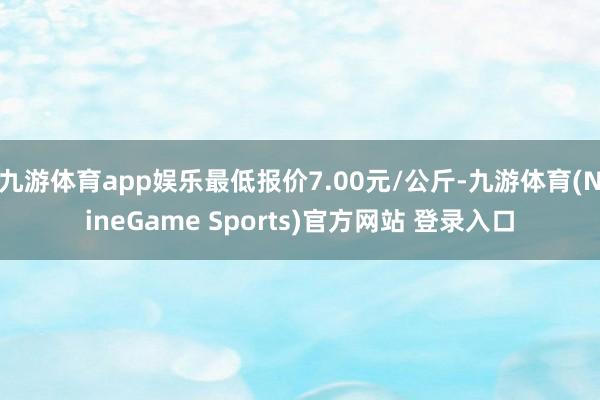 九游体育app娱乐最低报价7.00元/公斤-九游体育(NineGame Sports)官方网站 登录入口