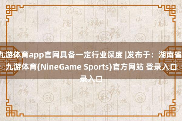 九游体育app官网具备一定行业深度 |发布于：湖南省-九游体育(NineGame Sports)官方网站 登录入口