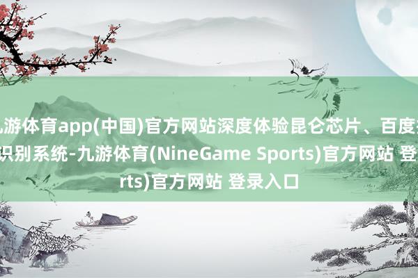 九游体育app(中国)官方网站深度体验昆仑芯片、百度搜索 AI 识别系统-九游体育(NineGame Sports)官方网站 登录入口