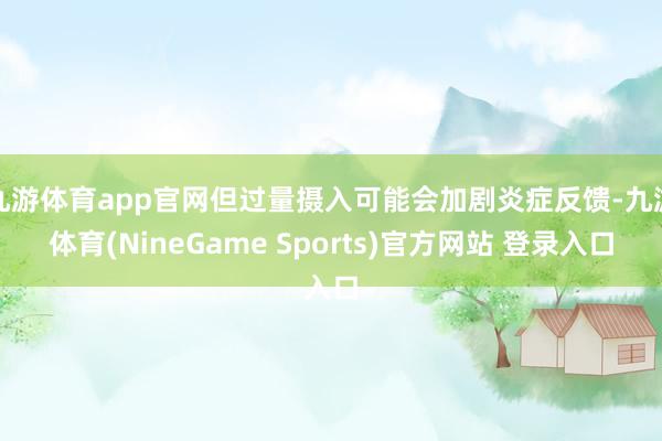 九游体育app官网但过量摄入可能会加剧炎症反馈-九游体育(NineGame Sports)官方网站 登录入口