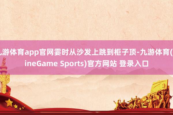 九游体育app官网霎时从沙发上跳到柜子顶-九游体育(NineGame Sports)官方网站 登录入口