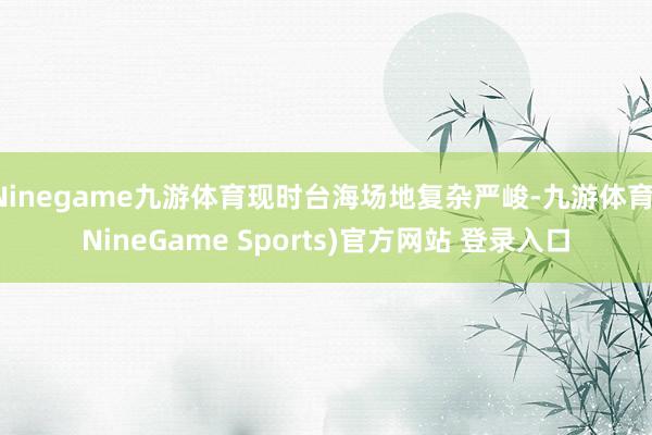 Ninegame九游体育现时台海场地复杂严峻-九游体育(NineGame Sports)官方网站 登录入口