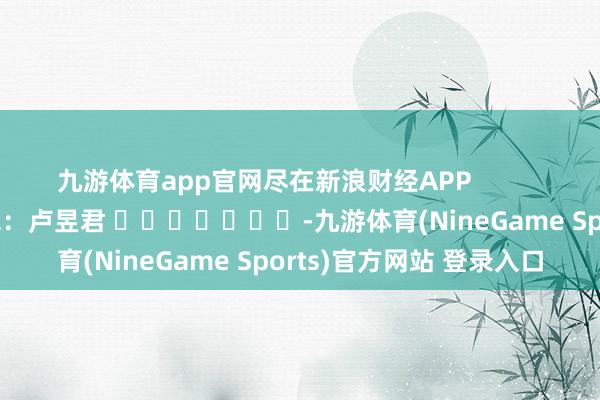九游体育app官网尽在新浪财经APP            						牵扯剪辑：卢昱君 							-九游体育(NineGame Sports)官方网站 登录入口