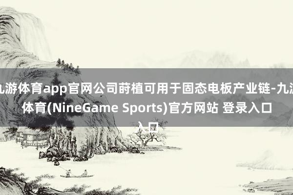 九游体育app官网公司莳植可用于固态电板产业链-九游体育(NineGame Sports)官方网站 登录入口