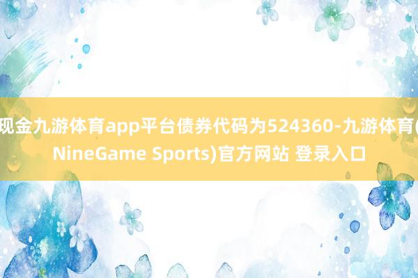 现金九游体育app平台债券代码为524360-九游体育(NineGame Sports)官方网站 登录入口
