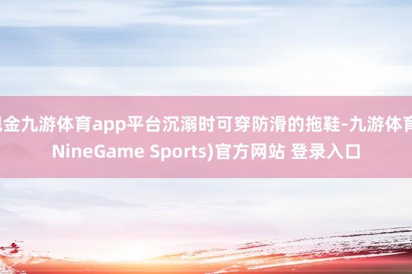 现金九游体育app平台沉溺时可穿防滑的拖鞋-九游体育(NineGame Sports)官方网站 登录入口