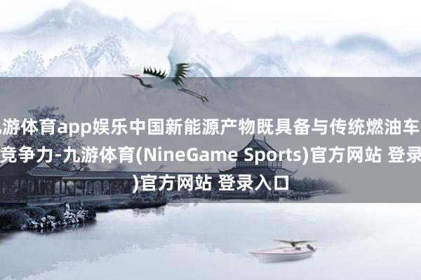 九游体育app娱乐中国新能源产物既具备与传统燃油车特等的竞争力-九游体育(NineGame Sports)官方网站 登录入口