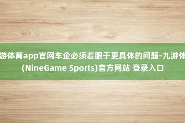 九游体育app官网车企必须着眼于更具体的问题-九游体育(NineGame Sports)官方网站 登录入口