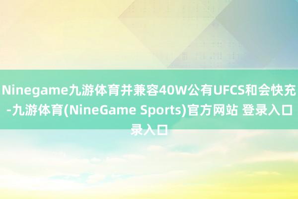 Ninegame九游体育并兼容40W公有UFCS和会快充-九游体育(NineGame Sports)官方网站 登录入口