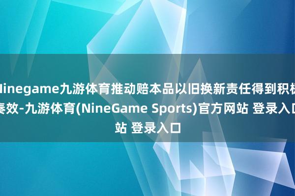 Ninegame九游体育推动赔本品以旧换新责任得到积极奏效-九游体育(NineGame Sports)官方网站 登录入口