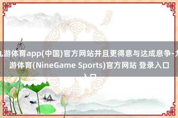 九游体育app(中国)官方网站并且更得意与达成息争-九游体育(NineGame Sports)官方网站 登录入口