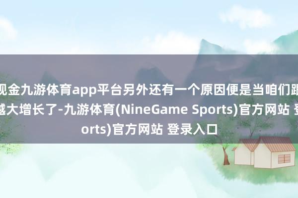 现金九游体育app平台另外还有一个原因便是当咱们跟着年事越大增长了-九游体育(NineGame Sports)官方网站 登录入口