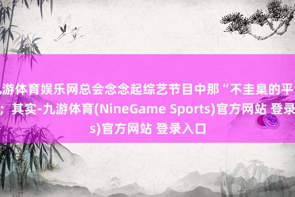 九游体育娱乐网总会念念起综艺节目中那“不圭臬的平淡话”；其实-九游体育(NineGame Sports)官方网站 登录入口