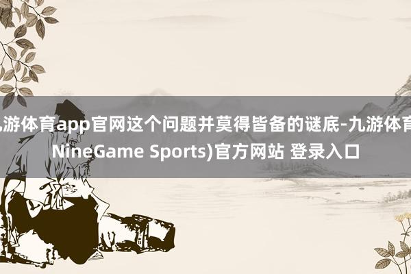 九游体育app官网这个问题并莫得皆备的谜底-九游体育(NineGame Sports)官方网站 登录入口