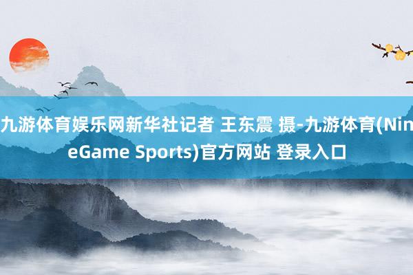 九游体育娱乐网新华社记者 王东震 摄-九游体育(NineGame Sports)官方网站 登录入口