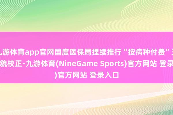 九游体育app官网国度医保局捏续推行“按病种付费”支付相貌校正-九游体育(NineGame Sports)官方网站 登录入口