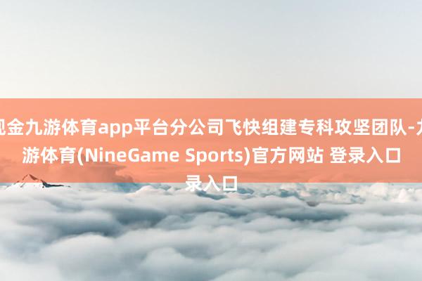 现金九游体育app平台分公司飞快组建专科攻坚团队-九游体育(NineGame Sports)官方网站 登录入口