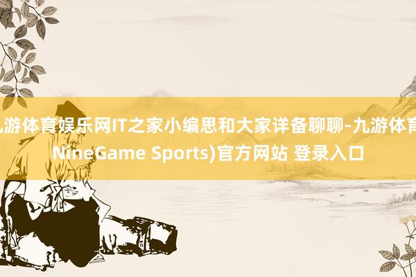 九游体育娱乐网IT之家小编思和大家详备聊聊-九游体育(NineGame Sports)官方网站 登录入口
