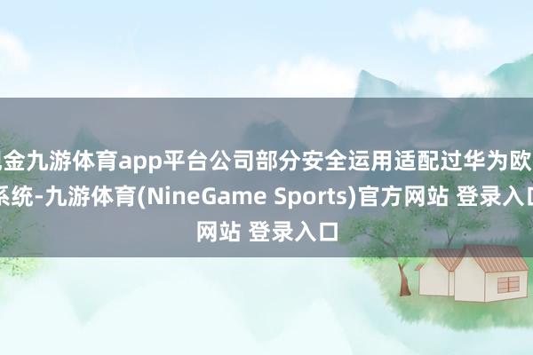 现金九游体育app平台公司部分安全运用适配过华为欧拉系统-九游体育(NineGame Sports)官方网站 登录入口