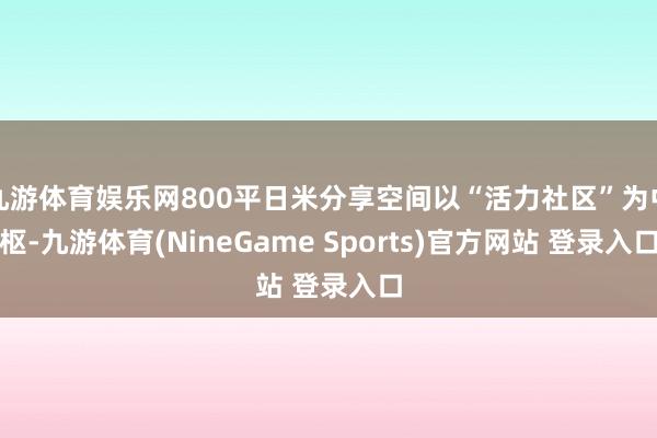 九游体育娱乐网800平日米分享空间以“活力社区”为中枢-九游体育(NineGame Sports)官方网站 登录入口