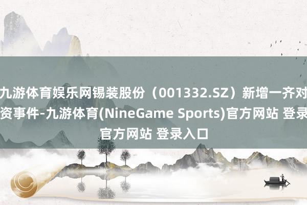 九游体育娱乐网锡装股份（001332.SZ）新增一齐对外投资事件-九游体育(NineGame Sports)官方网站 登录入口