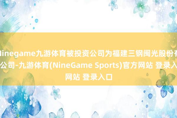 Ninegame九游体育被投资公司为福建三钢闽光股份有限公司-九游体育(NineGame Sports)官方网站 登录入口
