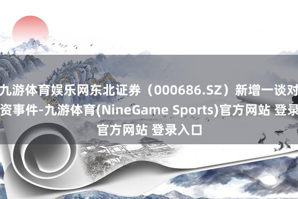 九游体育娱乐网东北证券（000686.SZ）新增一谈对外投资事件-九游体育(NineGame Sports)官方网站 登录入口